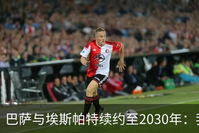 巴萨与埃斯帕特续约至2030年：我永远是巴萨的忠实球迷