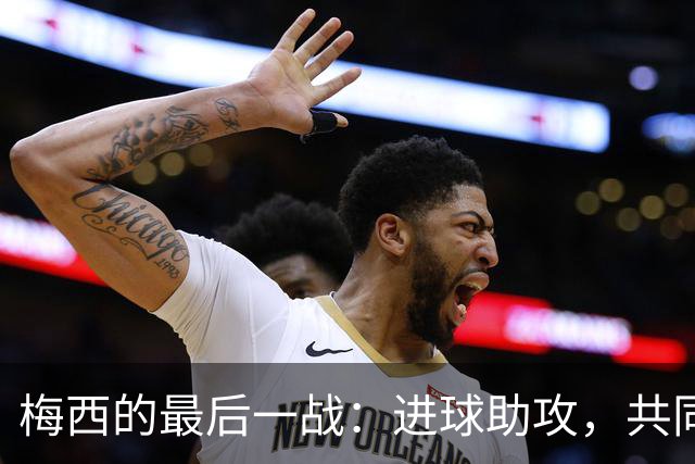 梅西的最后一战：进球助攻，共同铭刻传奇